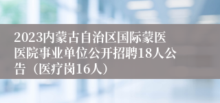 2023内蒙古自治区国际蒙医医院事业单位公开招聘18人公告（医疗岗16人）