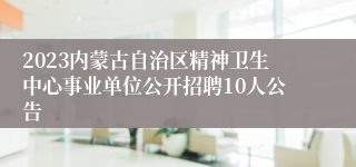 2023内蒙古自治区精神卫生中心事业单位公开招聘10人公告