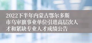 2022下半年内蒙古鄂尔多斯市乌审旗事业单位引进高层次人才和紧缺专业人才成绩公告