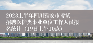 2023上半年四川雅安市考试招聘医护类事业单位工作人员报名统计（19日上午10点）