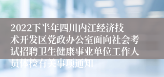 2022下半年四川内江经济技术开发区党政办公室面向社会考试招聘卫生健康事业单位工作人员体检有关事项通知