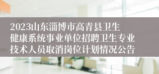 2023山东淄博市高青县卫生健康系统事业单位招聘卫生专业技术人员取消岗位计划情况公告