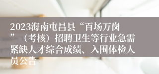 2023海南屯昌县“百场万岗”（考核）招聘卫生等行业急需紧缺人才综合成绩、入围体检人员公告