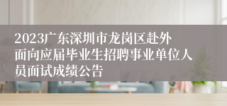 2023广东深圳市龙岗区赴外面向应届毕业生招聘事业单位人员面试成绩公告