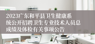 2023广东和平县卫生健康系统公开招聘卫生专业技术人员总成绩及体检有关事项公告 