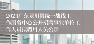 2023广东龙川县统一战线工作服务中心公开招聘事业单位工作人员拟聘用人员公示