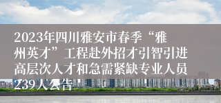 2023年四川雅安市春季“雅州英才”工程赴外招才引智引进高层次人才和急需紧缺专业人员239人公告