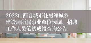 2023山西晋城市住房和城乡建设局所属事业单位选调、招聘工作人员笔试成绩查询公告