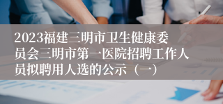 2023福建三明市卫生健康委员会三明市第一医院招聘工作人员拟聘用人选的公示（一）