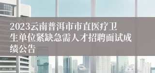 2023云南普洱市市直医疗卫生单位紧缺急需人才招聘面试成绩公告