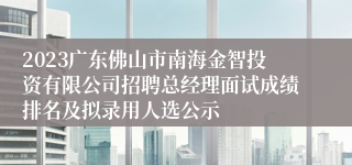 2023广东佛山市南海金智投资有限公司招聘总经理面试成绩排名及拟录用人选公示