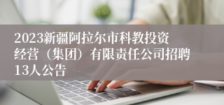 2023新疆阿拉尔市科教投资经营（集团）有限责任公司招聘13人公告