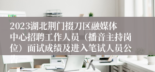 2023湖北荆门掇刀区融媒体中心招聘工作人员（播音主持岗位）面试成绩及进入笔试人员公告