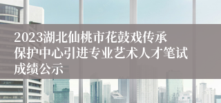 2023湖北仙桃市花鼓戏传承保护中心引进专业艺术人才笔试成绩公示