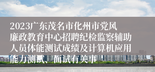 2023广东茂名市化州市党风廉政教育中心招聘纪检监察辅助人员体能测试成绩及计算机应用能力测试、面试有关事