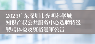 2023广东深圳市光明科学城知识产权公共服务中心选聘特级特聘体检及资格复审公告