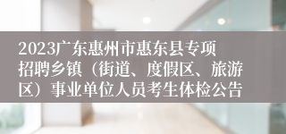 2023广东惠州市惠东县专项招聘乡镇（街道、度假区、旅游区）事业单位人员考生体检公告