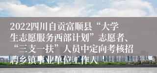 2022四川自贡富顺县“大学生志愿服务西部计划”志愿者、“三支一扶”人员中定向考核招聘乡镇事业单位工作人