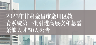 2023年甘肃金昌市金川区教育系统第一批引进高层次和急需紧缺人才50人公告