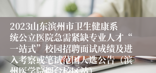 2023山东滨州市卫生健康系统公立医院急需紧缺专业人才“一站式”校园招聘面试成绩及进入考察或笔试范围人选公告（滨州医学院烟台校区站）