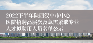 2022下半年陕西汉中市中心医院招聘高层次及急需紧缺专业人才拟聘用人员名单公示