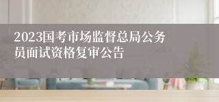 2023国考市场监督总局公务员面试资格复审公告