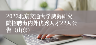 2023北京交通大学威海研究院招聘海内外优秀人才22人公告（山东）