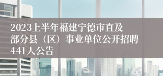 2023上半年福建宁德市直及部分县（区）事业单位公开招聘441人公告