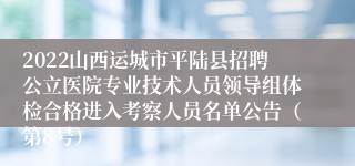 2022山西运城市平陆县招聘公立医院专业技术人员领导组体检合格进入考察人员名单公告（第8号）