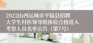 2022山西运城市平陆县招聘大学生村医领导组体检合格进入考察人员名单公告（第7号）