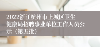 2022浙江杭州市上城区卫生健康局招聘事业单位工作人员公示（第五批）