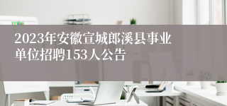 2023年安徽宣城郎溪县事业单位招聘153人公告