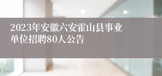 2023年安徽六安霍山县事业单位招聘80人公告