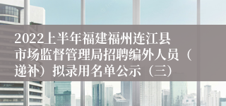 2022上半年福建福州连江县市场监督管理局招聘编外人员（递补）拟录用名单公示（三）