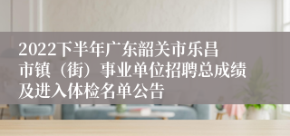 2022下半年广东韶关市乐昌市镇（街）事业单位招聘总成绩及进入体检名单公告