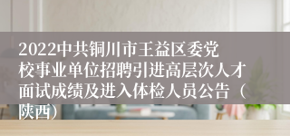 2022中共铜川市王益区委党校事业单位招聘引进高层次人才面试成绩及进入体检人员公告（陕西）