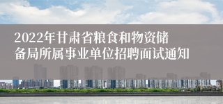 2022年甘肃省粮食和物资储备局所属事业单位招聘面试通知