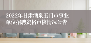 2022年甘肃酒泉玉门市事业单位招聘资格审核情况公告