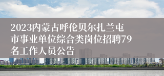 2023内蒙古呼伦贝尔扎兰屯市事业单位综合类岗位招聘79名工作人员公告