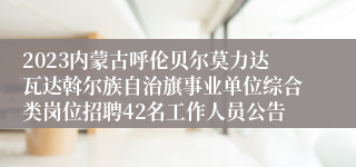 2023内蒙古呼伦贝尔莫力达瓦达斡尔族自治旗事业单位综合类岗位招聘42名工作人员公告