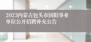 2023内蒙古包头市固阳事业单位公开招聘补充公告