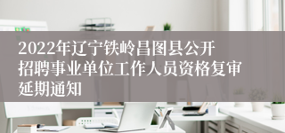 2022年辽宁铁岭昌图县公开招聘事业单位工作人员资格复审延期通知