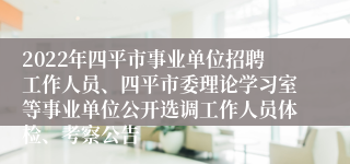 2022年四平市事业单位招聘工作人员、四平市委理论学习室等事业单位公开选调工作人员体检、考察公告