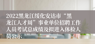 2022黑龙江绥化安达市“黑龙江人才周”事业单位招聘工作人员考试总成绩及拟进入体检人员公示