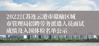 2022江苏连云港市赣榆区城市管理局招聘劳务派遣人员面试成绩及入围体检名单公示