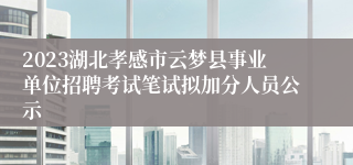 2023湖北孝感市云梦县事业单位招聘考试笔试拟加分人员公示