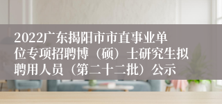 2022广东揭阳市市直事业单位专项招聘博（硕）士研究生拟聘用人员（第二十二批）公示