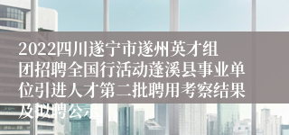 2022四川遂宁市遂州英才组团招聘全国行活动蓬溪县事业单位引进人才第二批聘用考察结果及拟聘公示