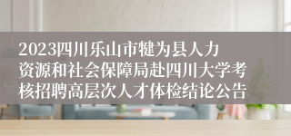 2023四川乐山市犍为县人力资源和社会保障局赴四川大学考核招聘高层次人才体检结论公告