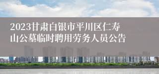 2023甘肃白银市平川区仁寿山公墓临时聘用劳务人员公告